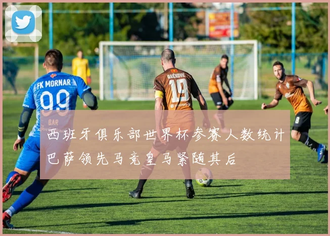 西班牙俱乐部世界杯参赛人数统计巴萨领先马竞皇马紧随其后